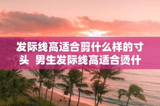 发际线高适合剪什么样的寸头 男生发际线高适合烫什么头