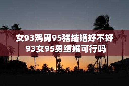 女93鸡男95猪结婚好不好 93女95男结婚可行吗