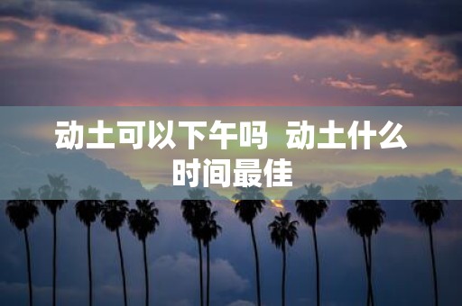 动土可以下午吗 动土什么时间最佳
