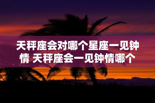 天秤座会对哪个星座一见钟情 天秤座会一见钟情哪个星座