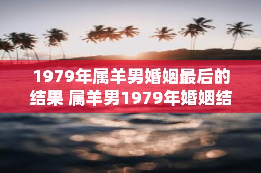 1979年属羊男婚姻最后的结果 属羊男1979年婚姻结局如何