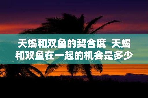 天蝎和双鱼的契合度 天蝎和双鱼在一起的机会是多少
