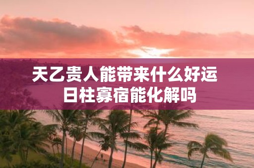 天乙贵人能带来什么好运 日柱寡宿能化解吗