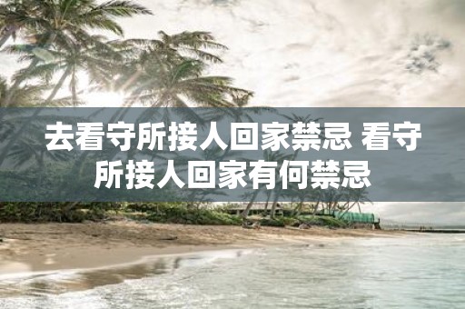 去看守所接人回家禁忌 看守所接人回家有何禁忌