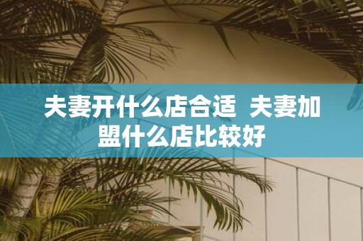 夫妻开什么店合适 夫妻加盟什么店比较好