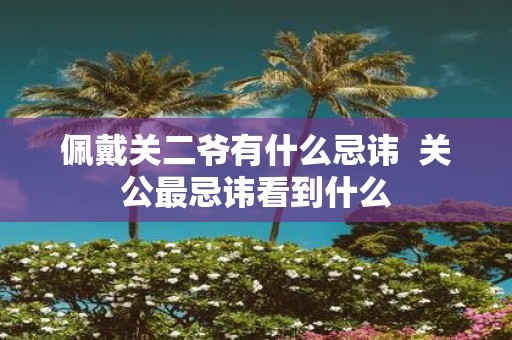 佩戴关二爷有什么忌讳 关公最忌讳看到什么