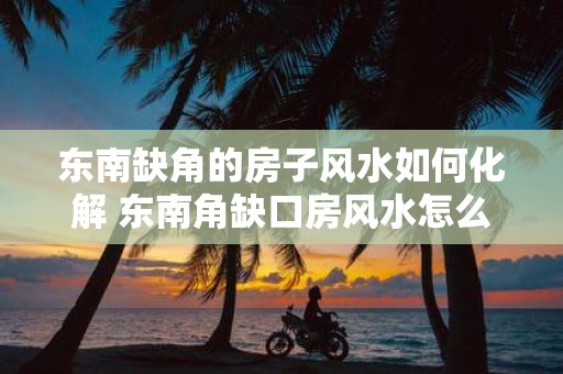 东南缺角的房子风水如何化解 东南角缺口房风水怎么化解