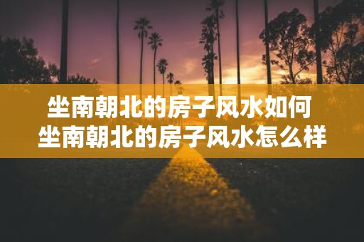 坐南朝北的房子风水如何 坐南朝北的房子风水怎么样