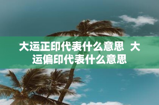 大运正印代表什么意思 大运偏印代表什么意思