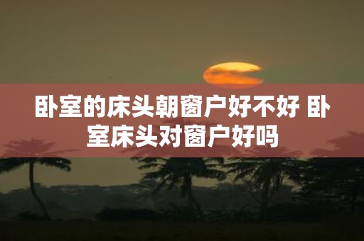 卧室的床头朝窗户好不好 卧室床头对窗户好吗
