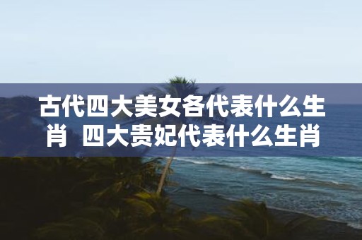 古代四大美女各代表什么生肖 四大贵妃代表什么生肖