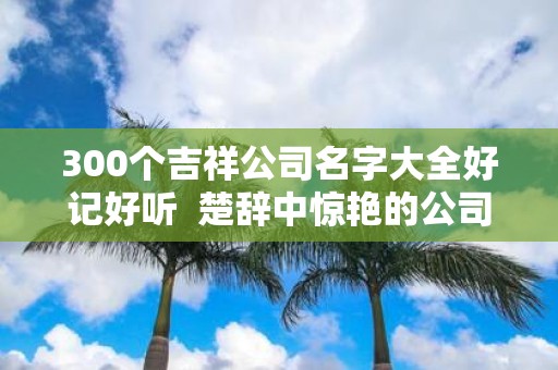 300个吉祥公司名字大全好记好听 楚辞中惊艳的公司名字