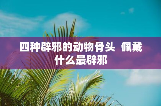四种辟邪的动物骨头 佩戴什么最辟邪