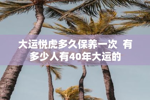 大运悦虎多久保养一次 有多少人有40年大运的