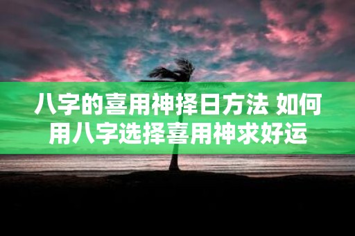 八字的喜用神择日方法 如何用八字选择喜用神求好运