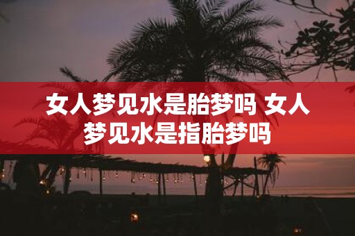 女人梦见水是胎梦吗 女人梦见水是指胎梦吗