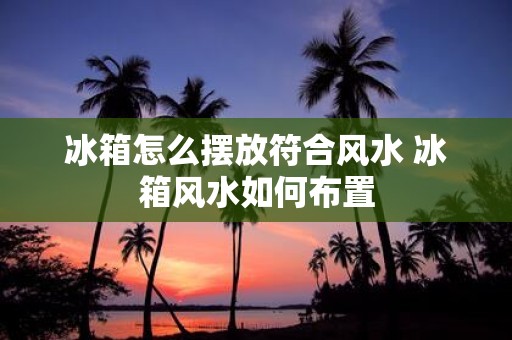 冰箱怎么摆放符合风水 冰箱风水如何布置
