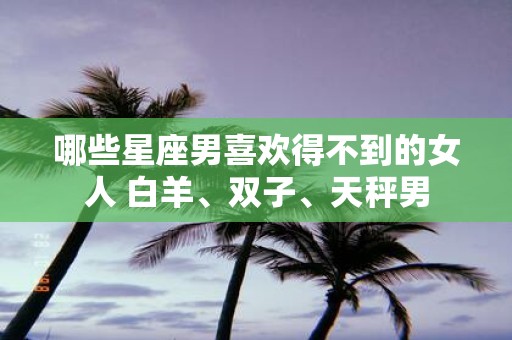 哪些星座男喜欢得不到的女人 白羊、双子、天秤男