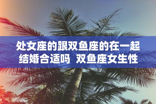 处女座的跟双鱼座的在一起结婚合适吗 双鱼座女生性格
