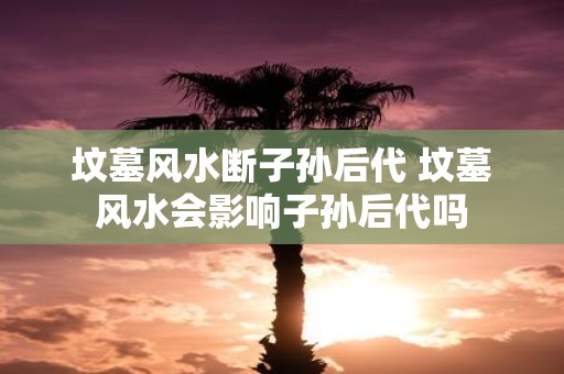 坟墓风水断子孙后代 坟墓风水会影响子孙后代吗