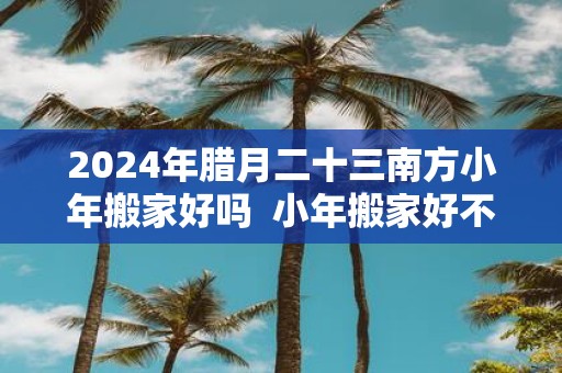 2025年腊月二十三南方小年搬家好吗 小年搬家好不好