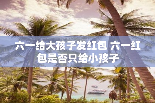 六一给大孩子发红包 六一红包是否只给小孩子