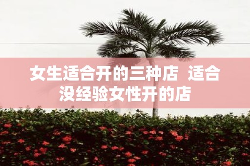 女生适合开的三种店 适合没经验女性开的店