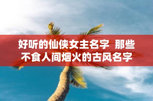 好听的仙侠女主名字 那些不食人间烟火的古风名字