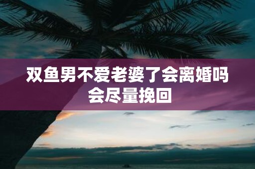 双鱼男不爱老婆了会离婚吗 会尽量挽回