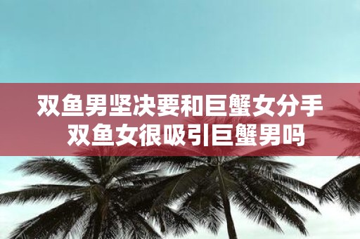 双鱼男坚决要和巨蟹女分手 双鱼女很吸引巨蟹男吗