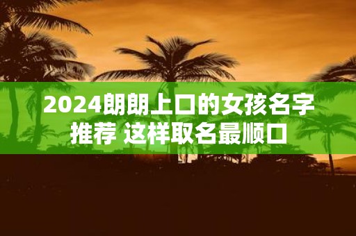 2025朗朗上口的女孩名字推荐 这样取名最顺口