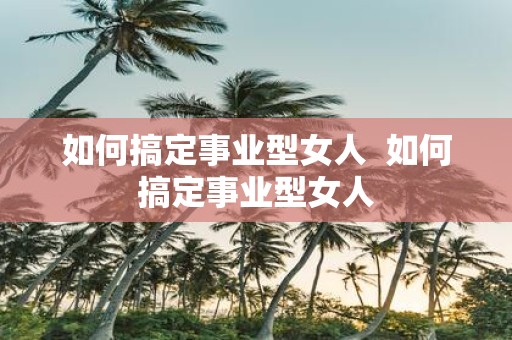 如何搞定事业型女人 如何搞定事业型女人