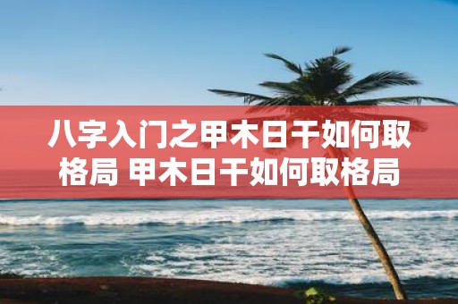 八字入门之甲木日干如何取格局 甲木日干如何取格局