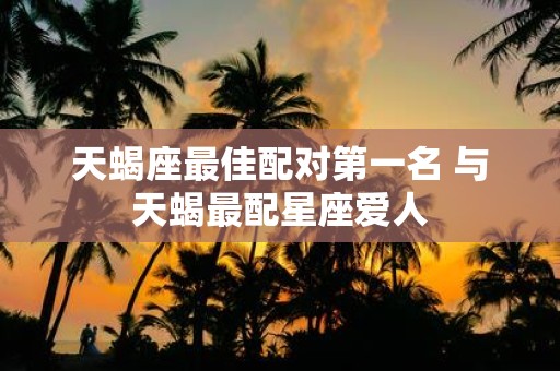 天蝎座最佳配对第一名 与天蝎最配星座爱人