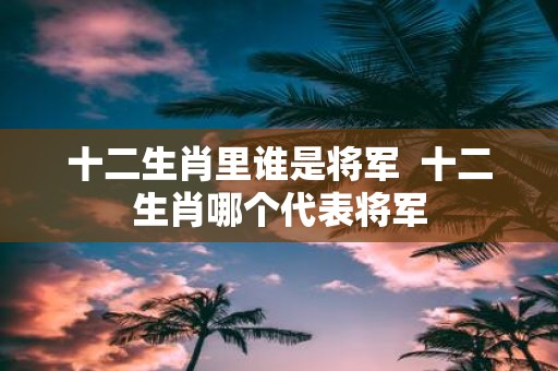 十二生肖里谁是将军 十二生肖哪个代表将军