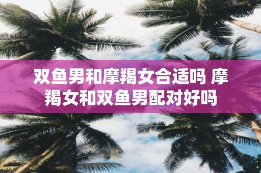 双鱼男和摩羯女合适吗 摩羯女和双鱼男配对好吗