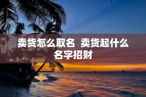 卖货怎么取名 卖货起什么名字招财