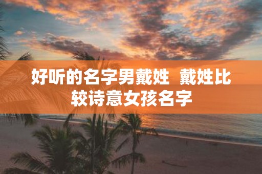 好听的名字男戴姓 戴姓比较诗意女孩名字 好听的名字男戴姓 戴姓比较诗意女孩名字