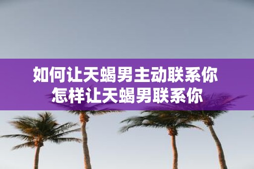 如何让天蝎男主动联系你 怎样让天蝎男联系你