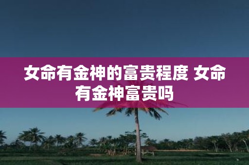 女命有金神的富贵程度 女命有金神富贵吗