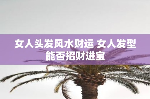 女人头发风水财运 女人发型能否招财进宝 女人头发风水财运 女人发型能否招财进宝