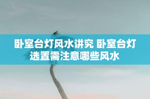 卧室台灯风水讲究 卧室台灯选置需注意哪些风水