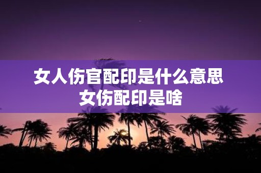 女人伤官配印是什么意思 女伤配印是啥