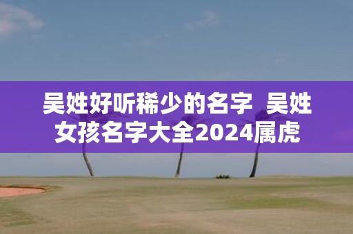 吴姓好听稀少的名字 吴姓女孩名字大全2025属虎