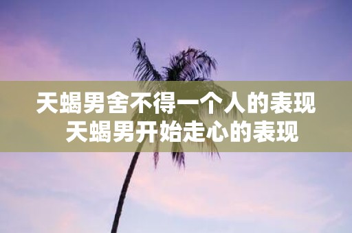 天蝎男舍不得一个人的表现 天蝎男开始走心的表现