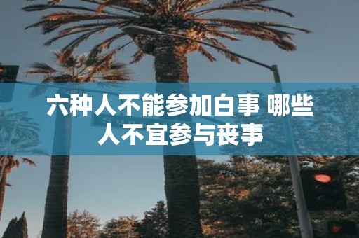 六种人不能参加白事 哪些人不宜参与丧事