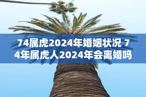 74属虎2025年婚姻状况 74年属虎人2025年会离婚吗