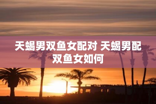 天蝎男双鱼女配对 天蝎男配双鱼女如何