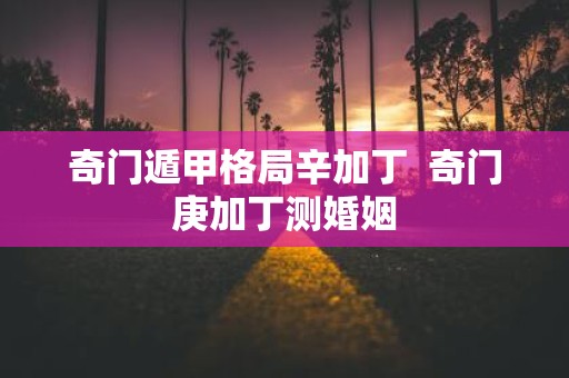 奇门遁甲格局辛加丁 奇门庚加丁测婚姻