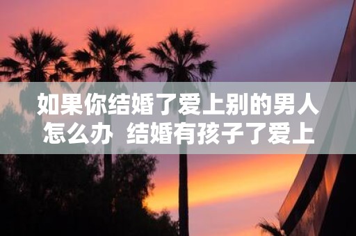 如果你结婚了爱上别的男人怎么办 结婚有孩子了爱上别的男人